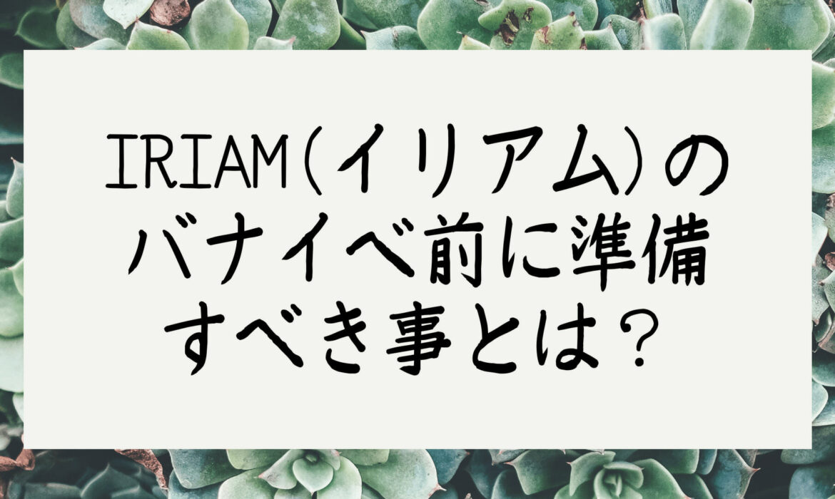 IRIAM(イリアム)のバナイベ前に準備すべき事とは？