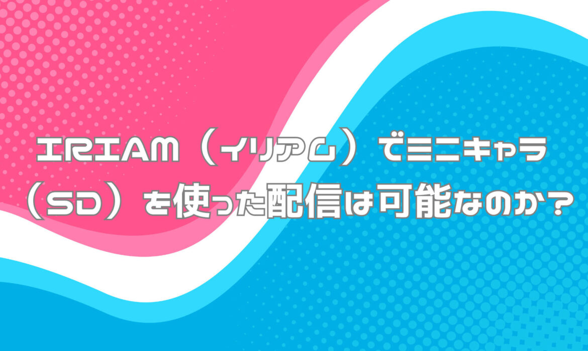 IRIAM（イリアム）でミニキャラ（SD）を使った配信は可能なのか？