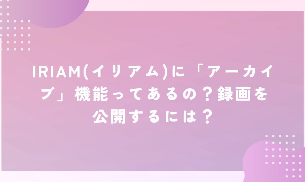 IRIAM(イリアム)に「アーカイブ」機能ってあるの？録画を公開するには？