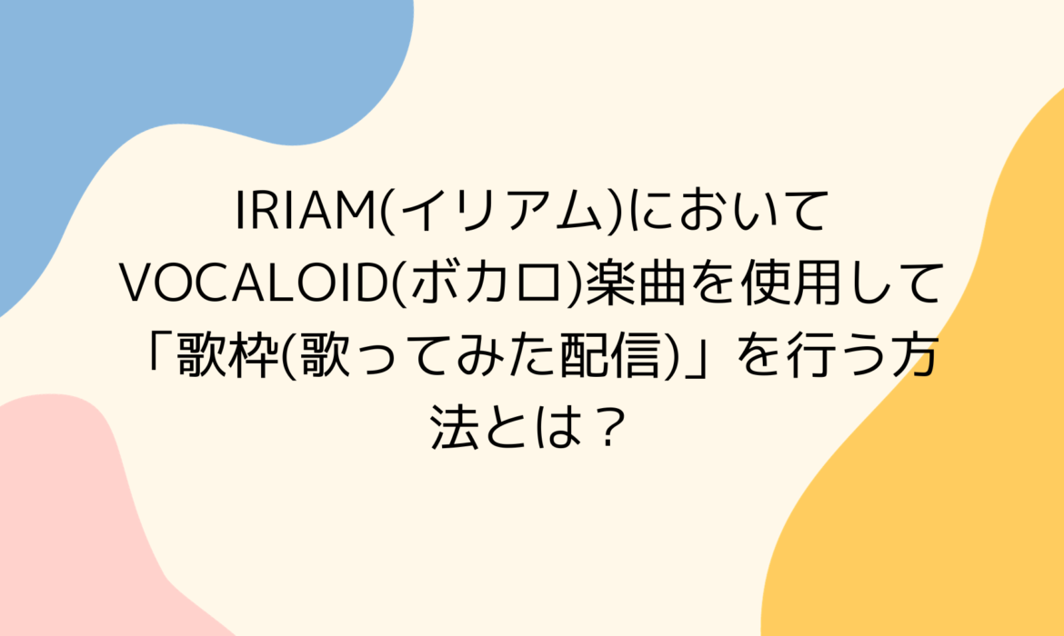 IRIAM(イリアム)においてVOCALOID(ボカロ)楽曲を使用して「歌枠(歌ってみた配信)」を行う方法とは？