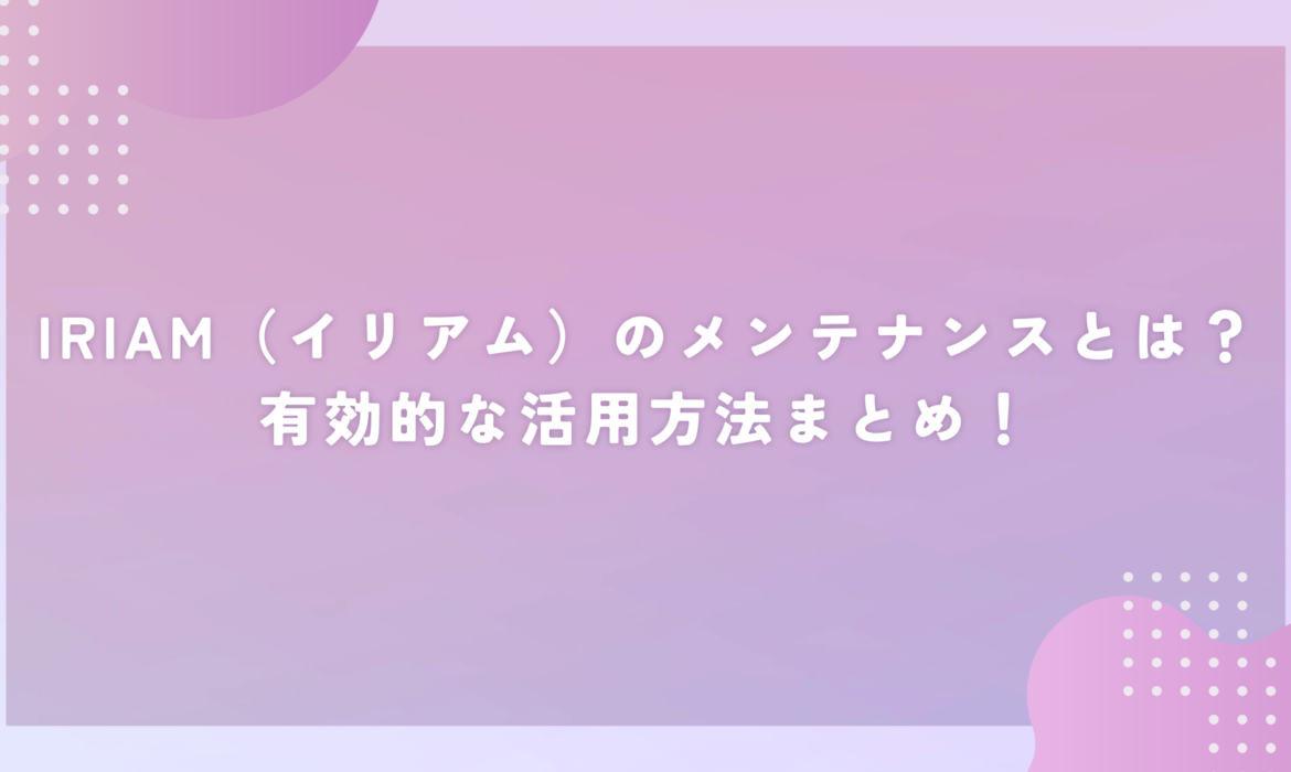 IRIAM（イリアム）のメンテナンスとは？有効的な活用方法まとめ！