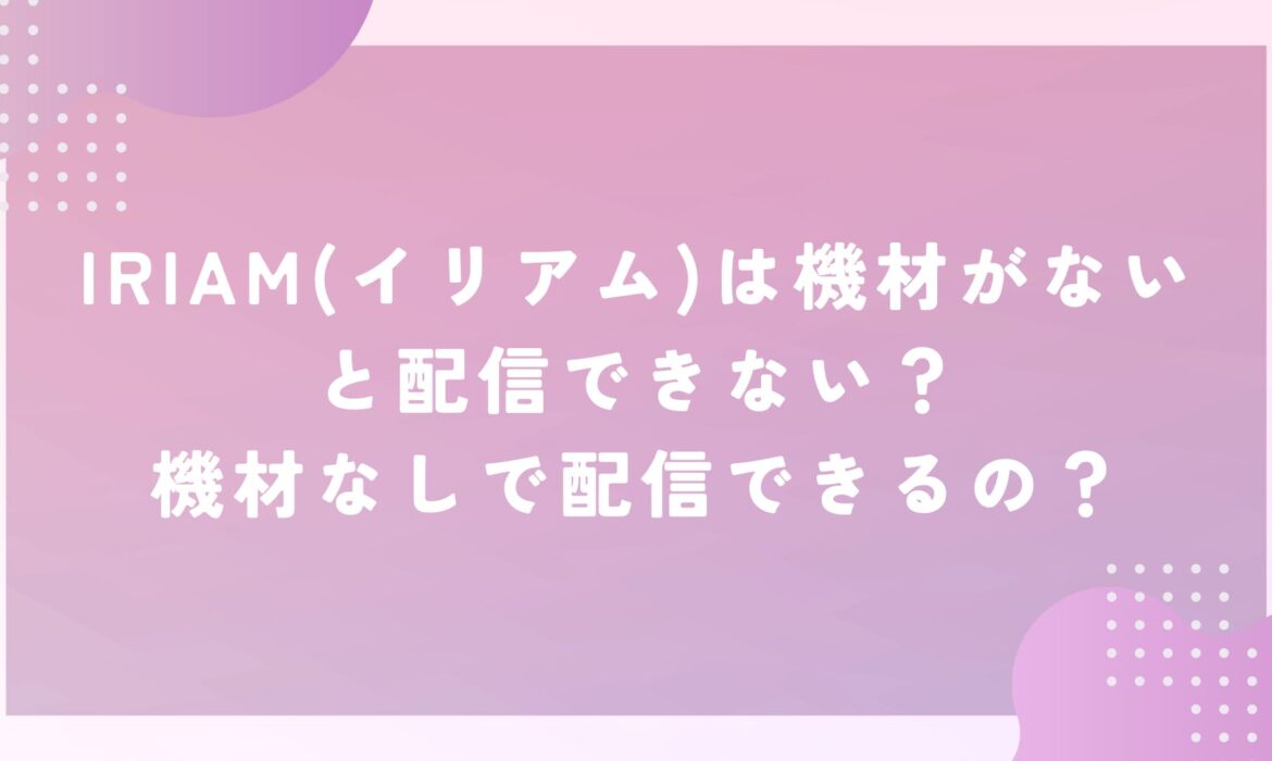 IRIAM(イリアム)は機材がないと配信できない？機材なしで配信できるの？