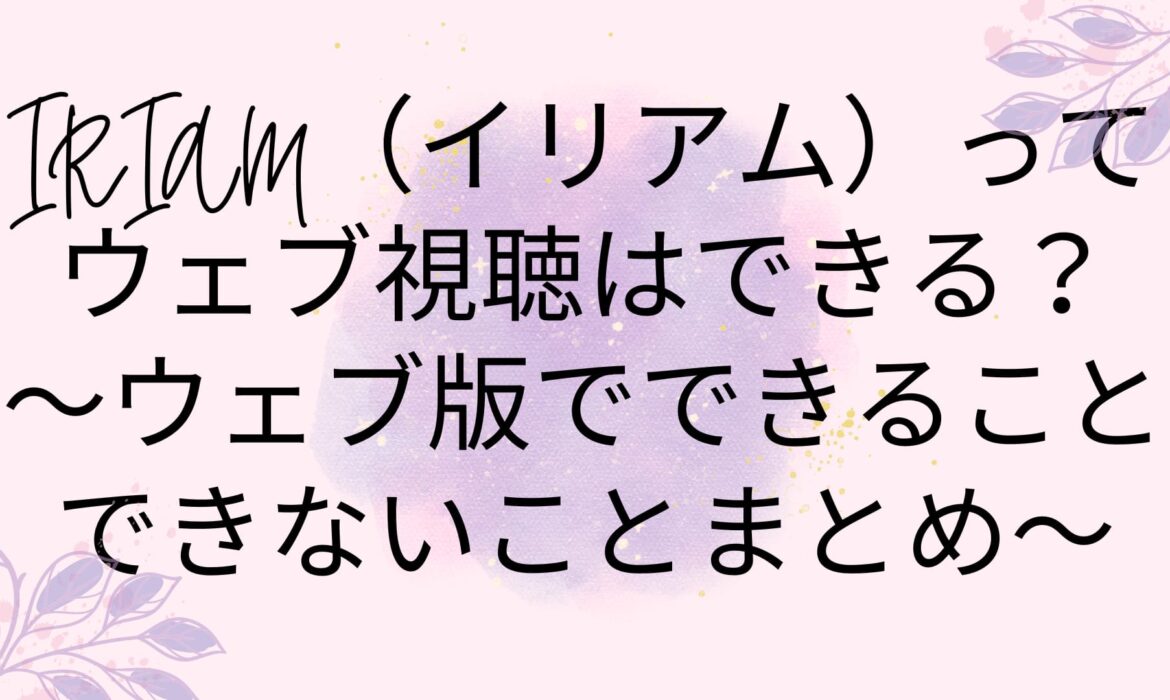 IRIAM（イリアム）ってウェブ視聴はできる？〜ウェブ版でできることできないことまとめ〜