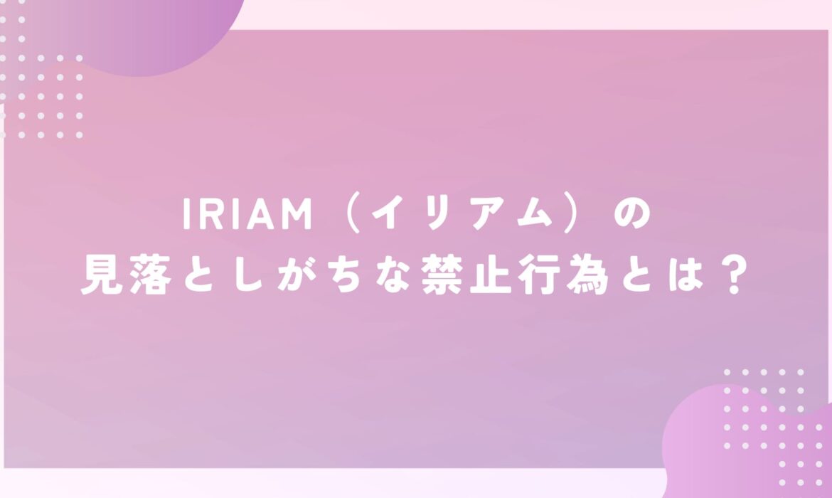 IRIAM（イリアム）の見落としがちな禁止行為とは？