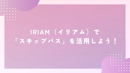 IRIAM（イリアム）で「スキップパス」を活用しよう！