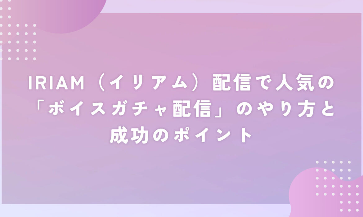 IRIAM配信で人気の「ボイスガチャ配信」のやり方と成功のポイント