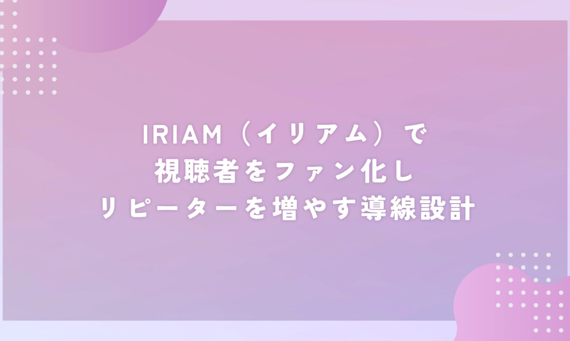IRIAM（イリアム）で視聴者をファン化しリピーターを増やす導線設計