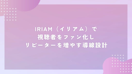 IRIAM(イリアム)で視聴者をファン化しリピーターを増やす導線設計