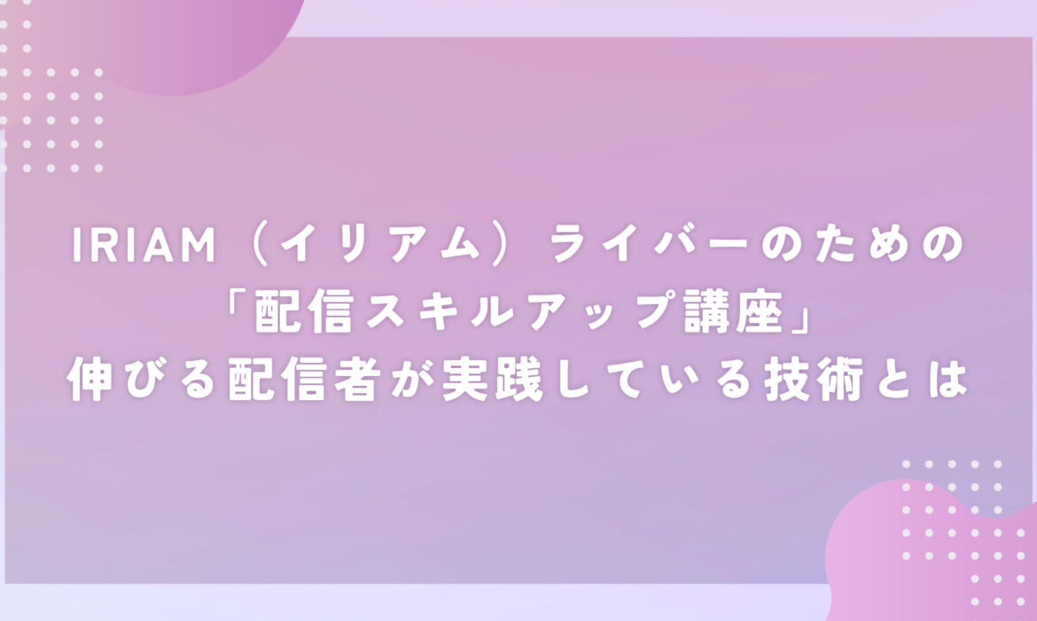 IRIAM（イリアム）ライバーのための「配信スキルアップ講座」伸びる配信者が実践している技術とは