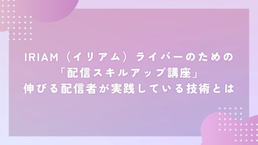 IRIAM（イリアム）ライバーのための「配信スキルアップ講座」伸びる配信者が実践している技術とは